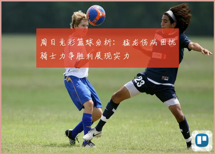 周日竞彩篮球分析：猛龙伤病困扰骑士力争胜利展现实力