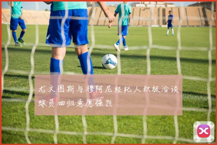 尤文图斯与穆阿尼经纪人积极洽谈球员回归意愿强烈