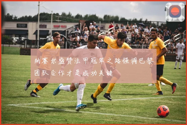 纳赛尔盛赞法甲冠军之路强调巴黎团队合作才是成功关键