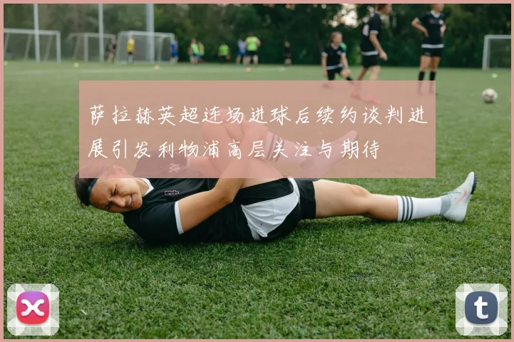 萨拉赫英超连场进球后续约谈判进展引发利物浦高层关注与期待