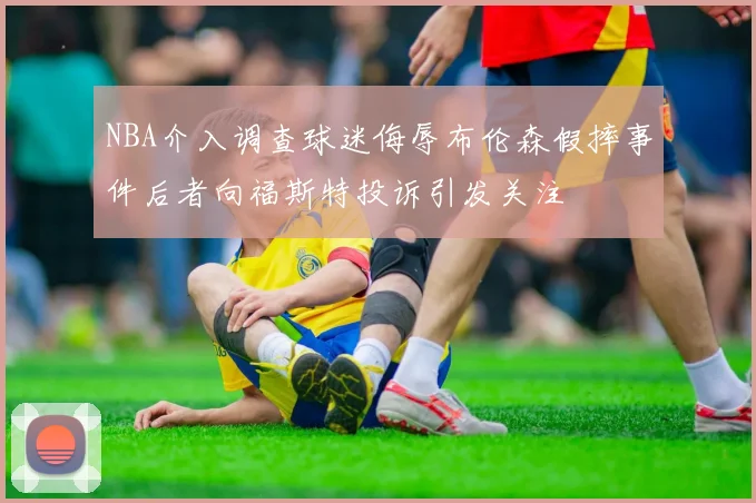 NBA介入调查球迷侮辱布伦森假摔事件后者向福斯特投诉引发关注