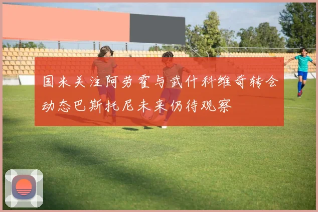 国米关注阿劳霍与武什科维奇转会动态巴斯托尼未来仍待观察