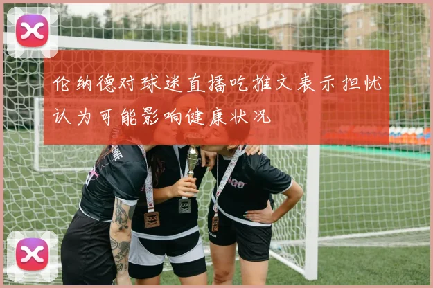 伦纳德对球迷直播吃推文表示担忧认为可能影响健康状况