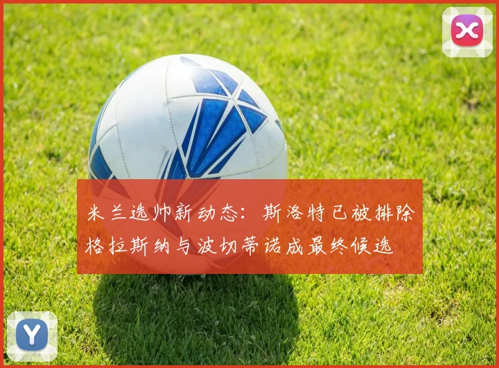米兰选帅新动态：斯洛特已被排除格拉斯纳与波切蒂诺成最终候选