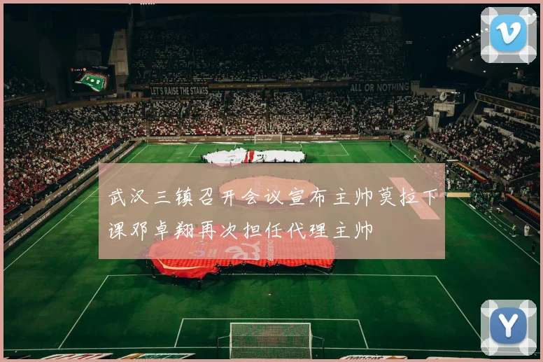 武汉三镇召开会议宣布主帅莫拉下课邓卓翔再次担任代理主帅