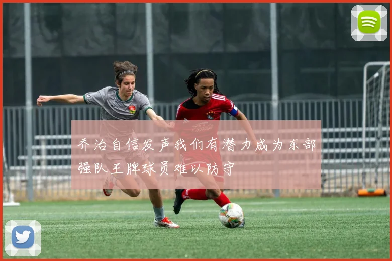 乔治自信发声我们有潜力成为东部强队王牌球员难以防守