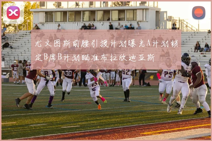 尤文图斯前腰引援计划曝光A计划锁定B席B计划瞄准布拉欣迪亚斯