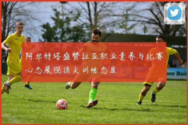 阿尔特塔盛赞拉亚职业素养与比赛心态展现顶尖训练态度