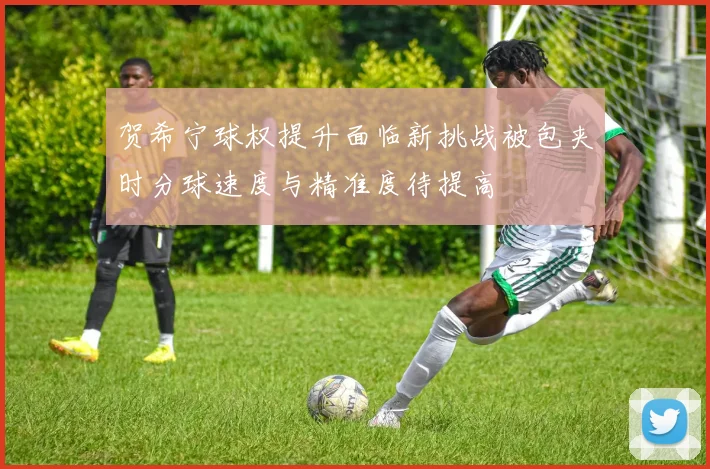 贺希宁球权提升面临新挑战被包夹时分球速度与精准度待提高