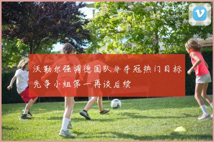 沃勒尔强调德国队非夺冠热门目标先争小组第一再谈后续