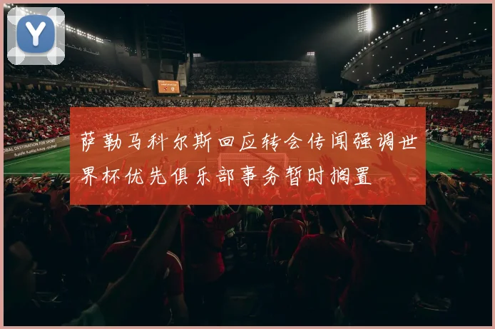 萨勒马科尔斯回应转会传闻强调世界杯优先俱乐部事务暂时搁置