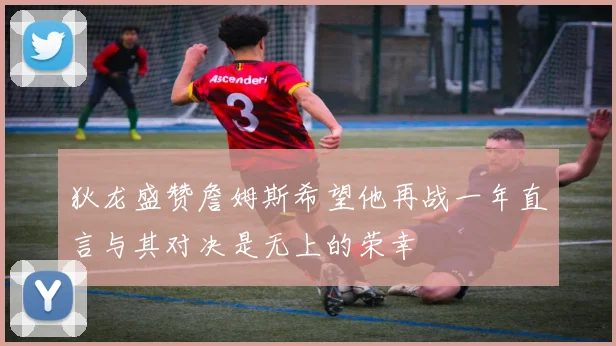 狄龙盛赞詹姆斯希望他再战一年直言与其对决是无上的荣幸