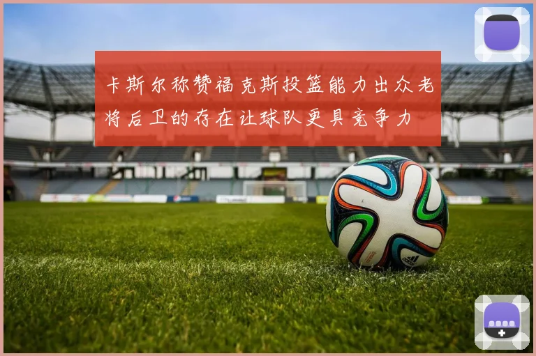 卡斯尔称赞福克斯投篮能力出众老将后卫的存在让球队更具竞争力
