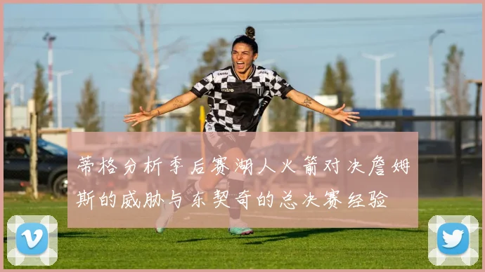 蒂格分析季后赛湖人火箭对决詹姆斯的威胁与东契奇的总决赛经验