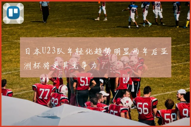 日本U23队年轻化趋势明显两年后亚洲杯将更具竞争力
