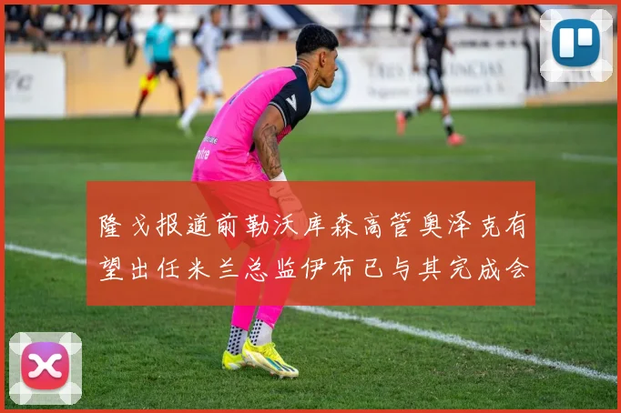 隆戈报道前勒沃库森高管奥泽克有望出任米兰总监伊布已与其完成会面