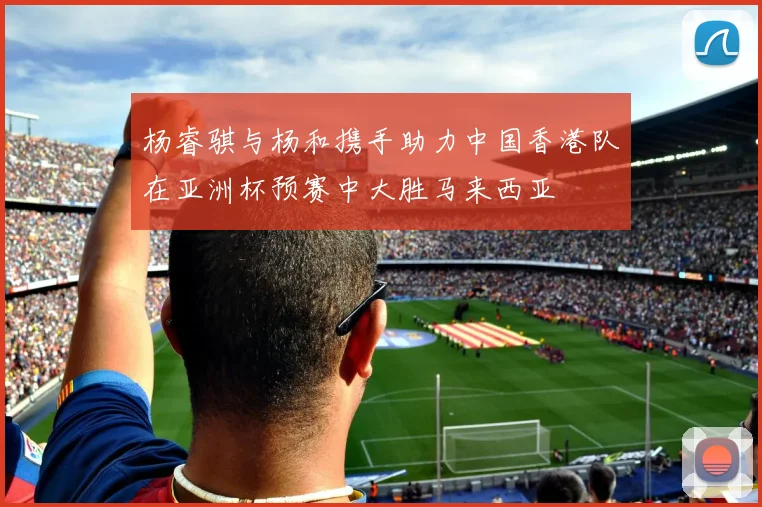 杨睿骐与杨和携手助力中国香港队在亚洲杯预赛中大胜马来西亚