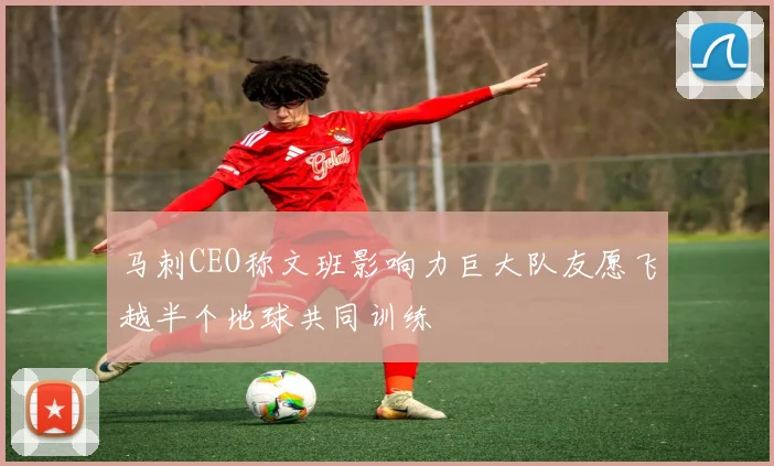 马刺CEO称文班影响力巨大队友愿飞越半个地球共同训练