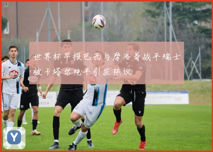 世界杯早报巴西与摩洛哥战平瑞士被卡塔尔绝平引发热议