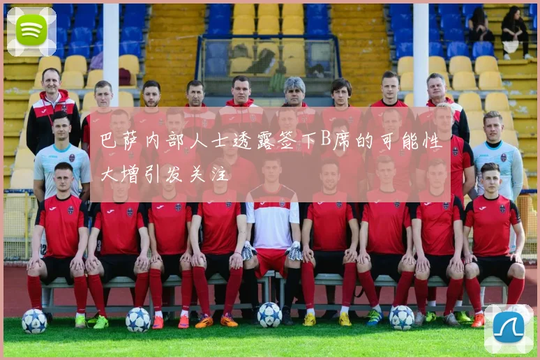 巴萨内部人士透露签下B席的可能性大增引发关注