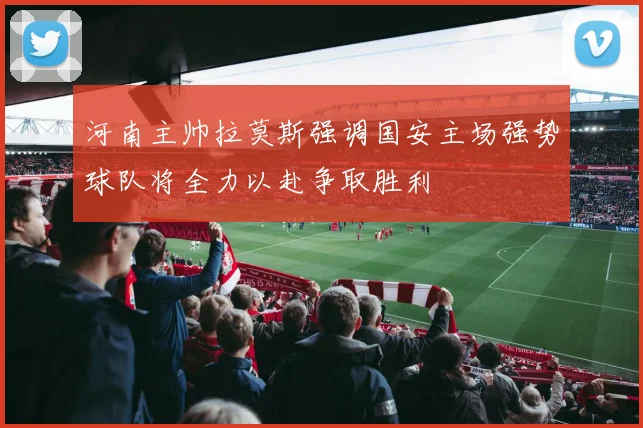 河南主帅拉莫斯强调国安主场强势球队将全力以赴争取胜利