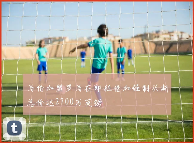 马伦加盟罗马在即租借加强制买断总价达2700万英镑