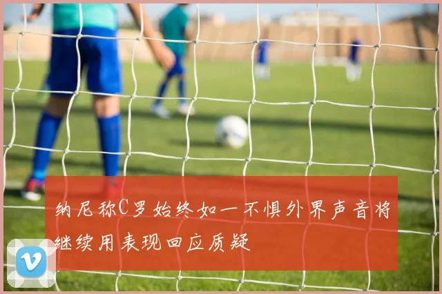 纳尼称C罗始终如一不惧外界声音将继续用表现回应质疑